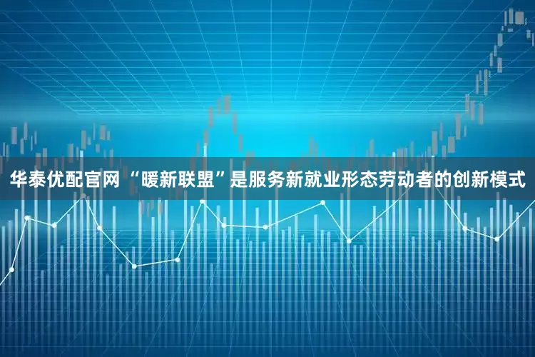 华泰优配官网 “暖新联盟”是服务新就业形态劳动者的创新模式