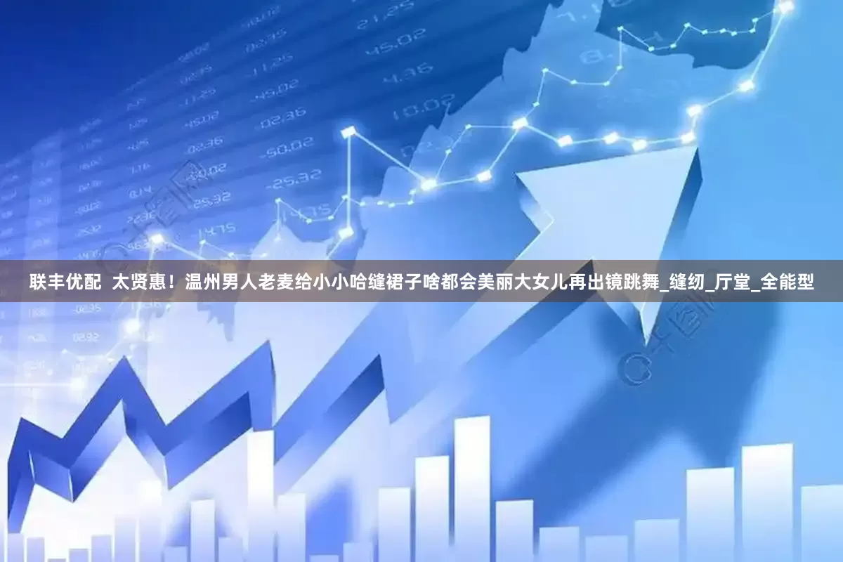 联丰优配  太贤惠！温州男人老麦给小小哈缝裙子啥都会美丽大女儿再出镜跳舞_缝纫_厅堂_全能型