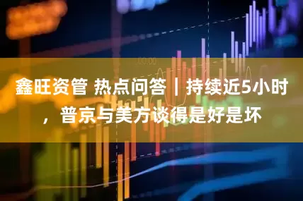 鑫旺资管 热点问答｜持续近5小时，普京与美方谈得是好是坏
