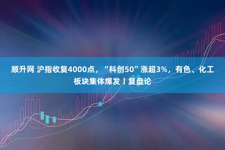 顺升网 沪指收复4000点，“科创50”涨超3%，有色、化工板块集体爆发丨复盘论