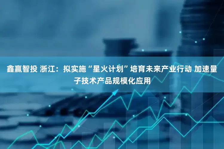 鑫赢智投 浙江：拟实施“星火计划”培育未来产业行动 加速量子技术产品规模化应用